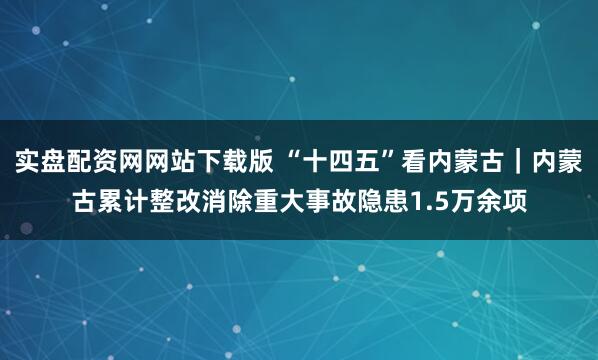 实盘配资网网站下载版 “十四五”看内蒙古｜内蒙古累计整改消除重大事故隐患1.5万余项