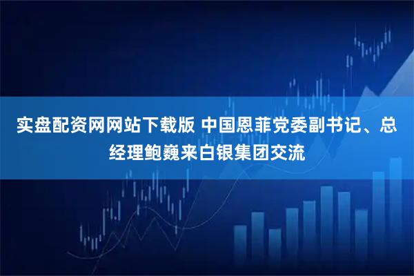 实盘配资网网站下载版 中国恩菲党委副书记、总经理鲍巍来白银集团交流
