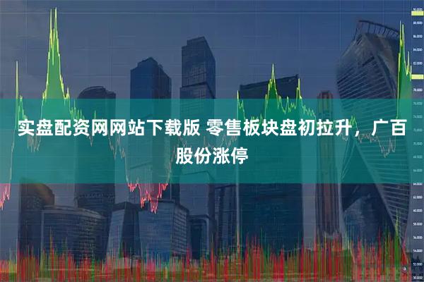 实盘配资网网站下载版 零售板块盘初拉升，广百股份涨停