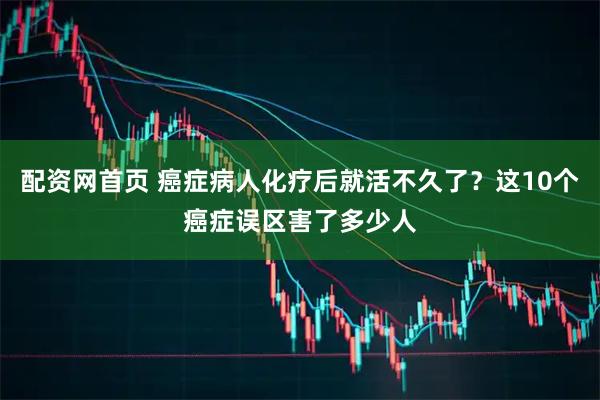 配资网首页 癌症病人化疗后就活不久了？这10个癌症误区害了多少人