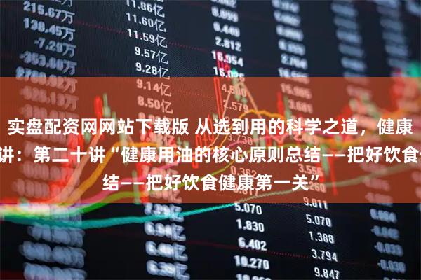 实盘配资网网站下载版 从选到用的科学之道，健康用油指南20讲：第二十讲“健康用油的核心原则总结——把好饮食健康第一关”