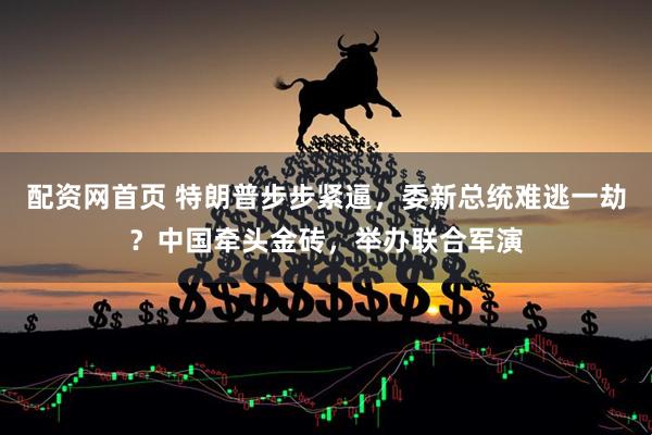 配资网首页 特朗普步步紧逼，委新总统难逃一劫？中国牵头金砖，举办联合军演