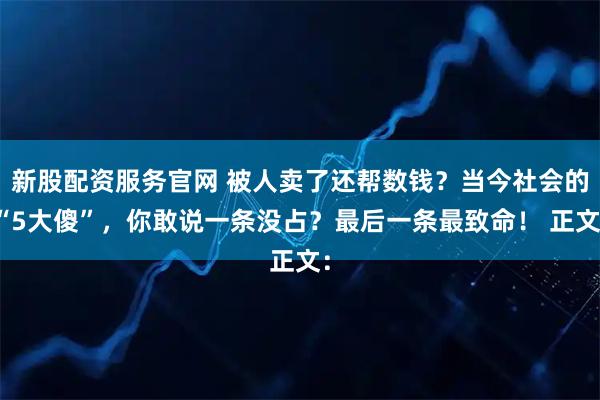 新股配资服务官网 被人卖了还帮数钱？当今社会的“5大傻”，你敢说一条没占？最后一条最致命！ 正文：