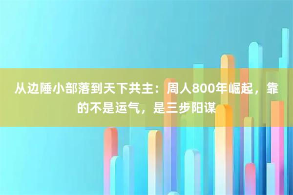 从边陲小部落到天下共主:周人800年崛起,靠的不是运气,是三步阳谋