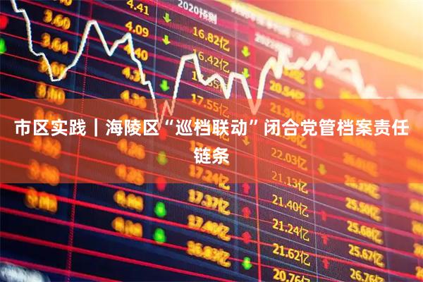 市区实践｜海陵区“巡档联动”闭合党管档案责任链条