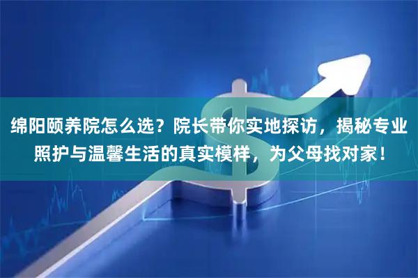 绵阳颐养院怎么选？院长带你实地探访，揭秘专业照护与温馨生活的真实模样，为父母找对家！