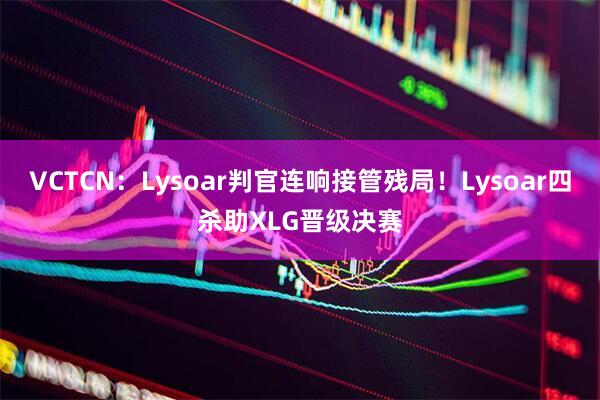 VCTCN：Lysoar判官连响接管残局！Lysoar四杀助XLG晋级决赛