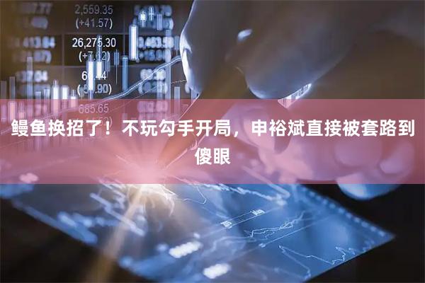 鳗鱼换招了！不玩勾手开局，申裕斌直接被套路到傻眼