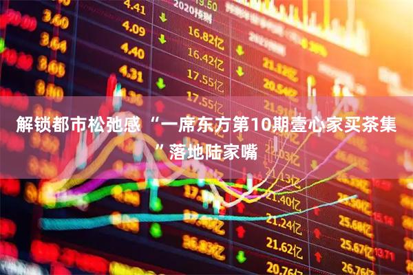 解锁都市松弛感 “一席东方第10期壹心家买茶集”落地陆家嘴