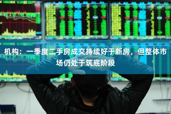 机构：一季度二手房成交持续好于新房，但整体市场仍处于筑底阶段