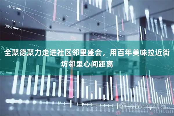 全聚德聚力走进社区邻里盛会，用百年美味拉近街坊邻里心间距离