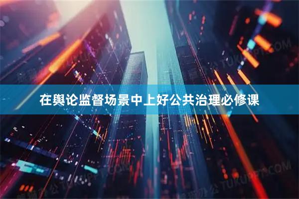在舆论监督场景中上好公共治理必修课