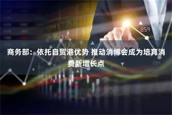 商务部：依托自贸港优势 推动消博会成为培育消费新增长点