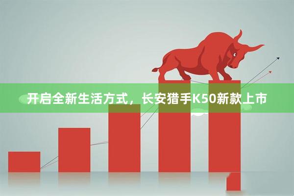 开启全新生活方式，长安猎手K50新款上市