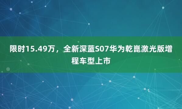 限时15.49万，全新深蓝S07华为乾崑激光版增程车型上市