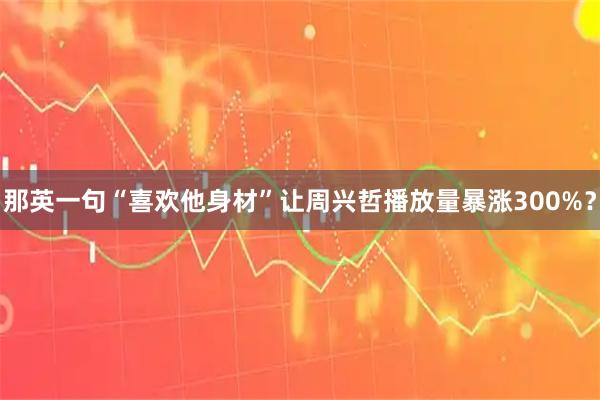 那英一句“喜欢他身材”让周兴哲播放量暴涨300%?