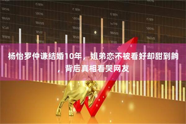 杨怡罗仲谦结婚10年，姐弟恋不被看好却甜到齁，背后真相看哭网友