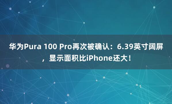 华为Pura 100 Pro再次被确认：6.39英寸阔屏，显示面积比iPhone还大！