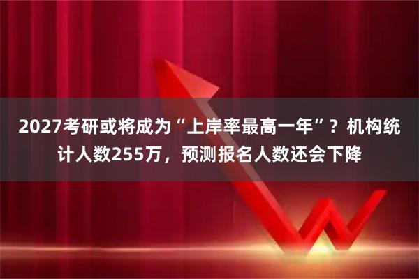 2027考研或将成为“上岸率最高一年”？机构统计人数255万，预测报名人数还会下降